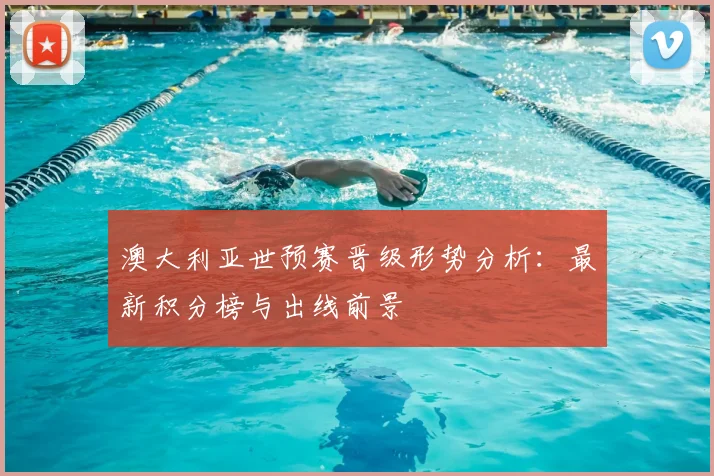 澳大利亚世预赛晋级形势分析：最新积分榜与出线前景