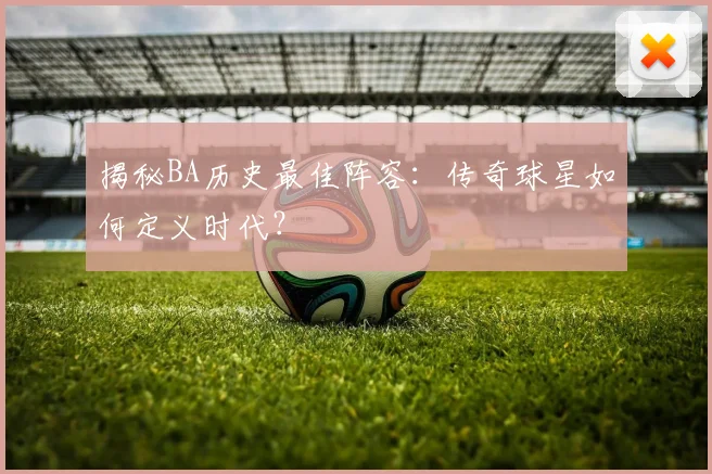揭秘BA历史最佳阵容：传奇球星如何定义时代？