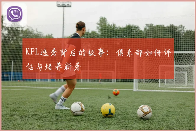 KPL选秀背后的故事:俱乐部如何评估与培养新秀