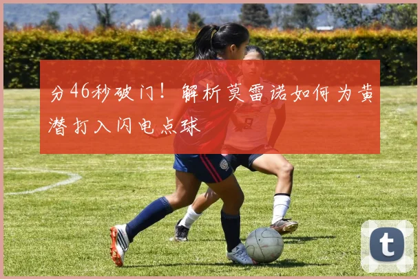 分46秒破门！解析莫雷诺如何为黄潜打入闪电点球