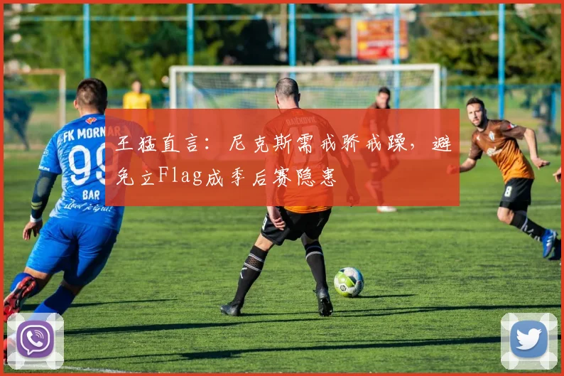 王猛直言：尼克斯需戒骄戒躁，避免立Flag成季后赛隐患