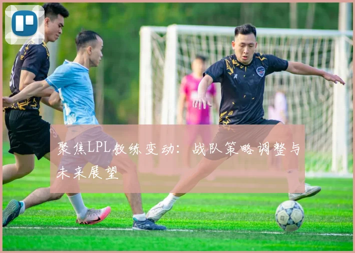聚焦LPL教练变动:战队策略调整与未来展望