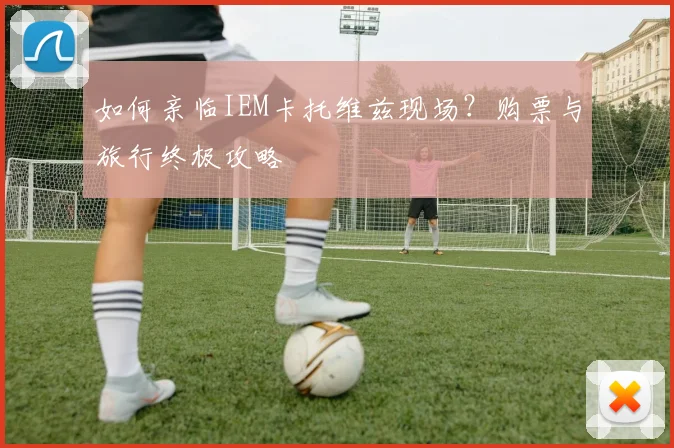 如何亲临IEM卡托维兹现场？购票与旅行终极攻略