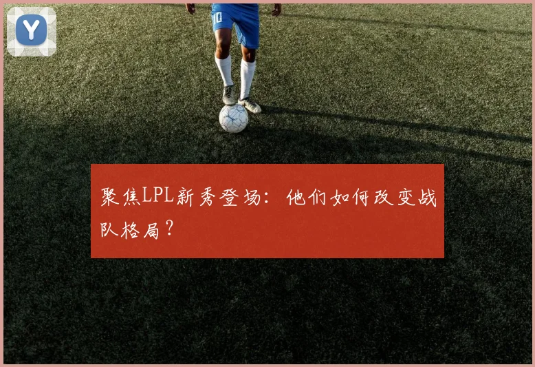 聚焦LPL新秀登场：他们如何改变战队格局？