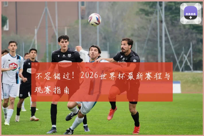 不容错过！2026世界杯最新赛程与观赛指南