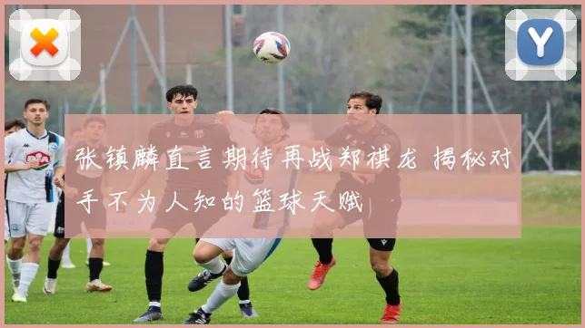 张镇麟直言期待再战郑祺龙 揭秘对手不为人知的篮球天赋