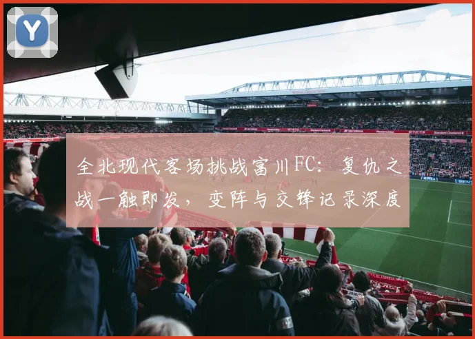 全北现代客场挑战富川FC:复仇之战一触即发,变阵与交锋记录深度解析