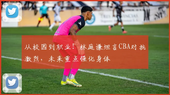 从校园到职业!林庭谦坦言CBA对抗激烈,未来重点强化身体