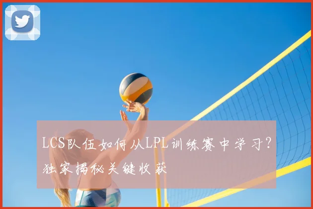 LCS队伍如何从LPL训练赛中学习？独家揭秘关键收获