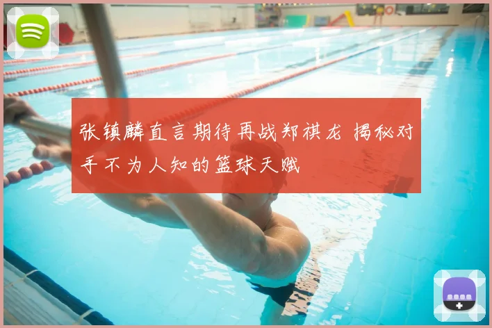 张镇麟直言期待再战郑祺龙 揭秘对手不为人知的篮球天赋