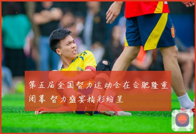 第五届全国智力运动会在合肥隆重闭幕 智力盛宴精彩纷呈