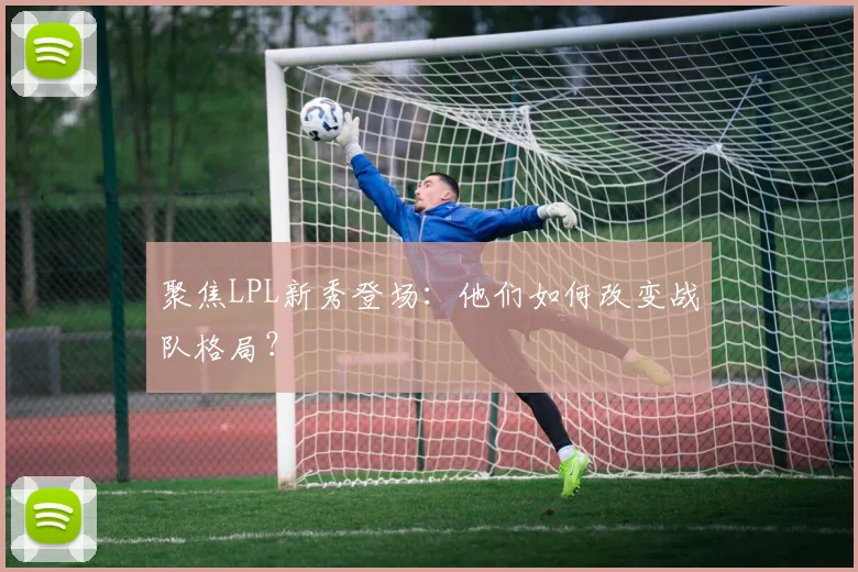 聚焦LPL新秀登场:他们如何改变战队格局?