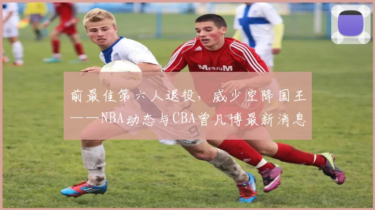 前最佳第六人退役，威少空降国王——NBA动态与CBA曾凡博最新消息
