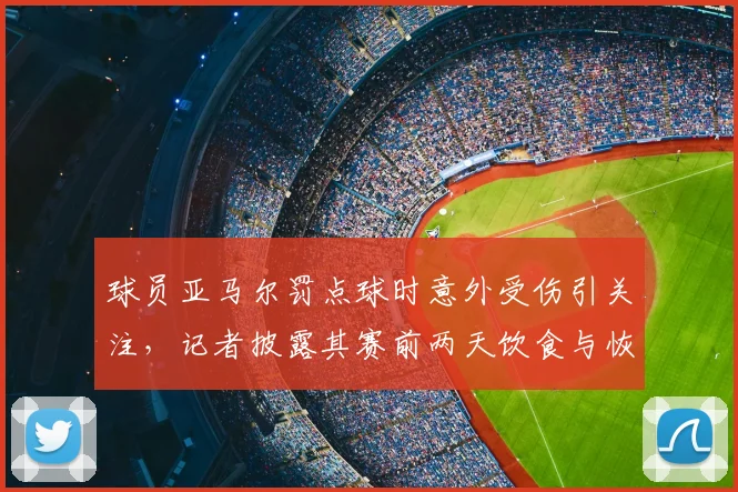 球员亚马尔罚点球时意外受伤引关注,记者披露其赛前两天饮食与恢复管理细节