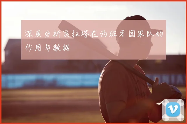 深度分析莫拉塔在西班牙国家队的作用与数据