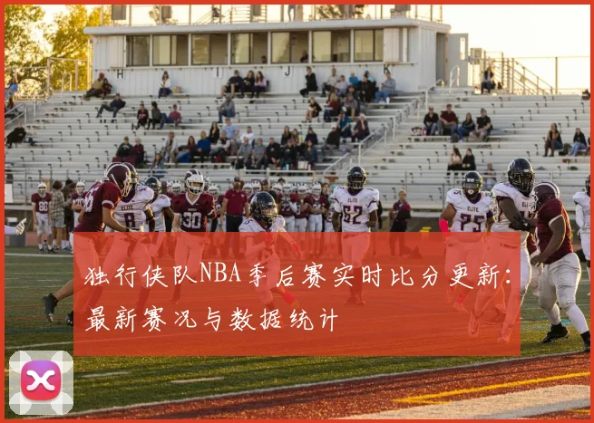 独行侠队NBA季后赛实时比分更新：最新赛况与数据统计