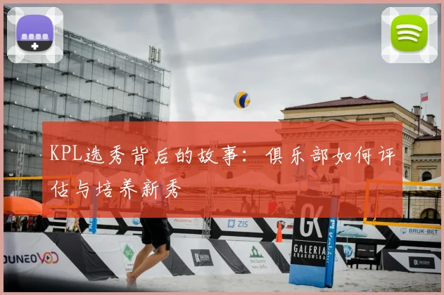 KPL选秀背后的故事:俱乐部如何评估与培养新秀