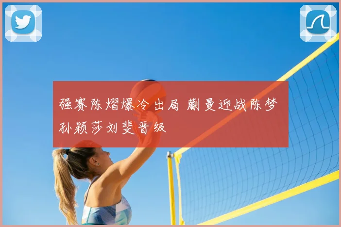 强赛陈熠爆冷出局 蒯曼迎战陈梦 孙颖莎刘斐晋级