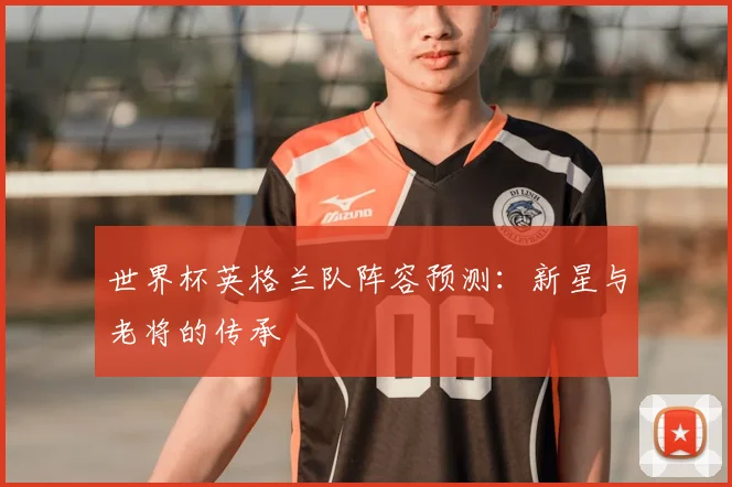 世界杯英格兰队阵容预测：新星与老将的传承