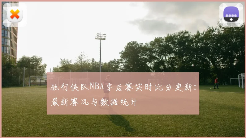 独行侠队NBA季后赛实时比分更新：最新赛况与数据统计
