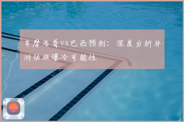 年摩洛哥vs巴西预测：深度分析非洲劲旅爆冷可能性