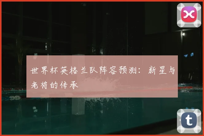 世界杯英格兰队阵容预测：新星与老将的传承