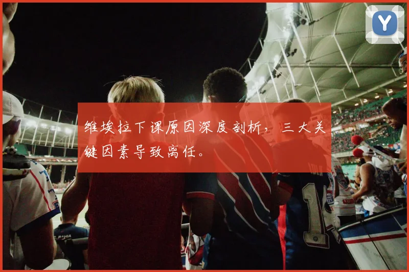 维埃拉下课原因深度剖析，三大关键因素导致离任。