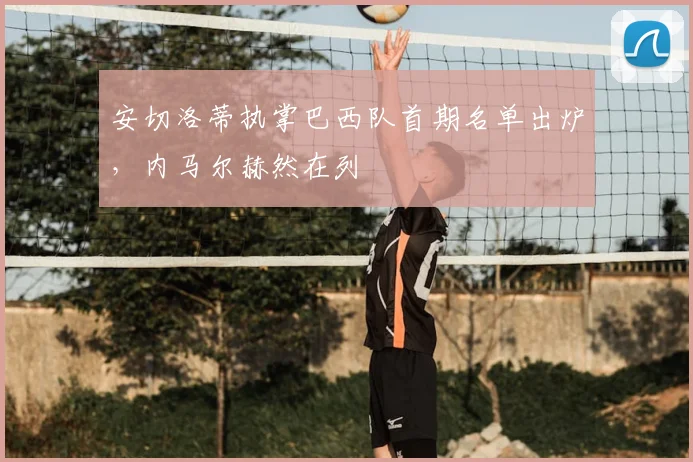安切洛蒂执掌巴西队首期名单出炉,内马尔赫然在列