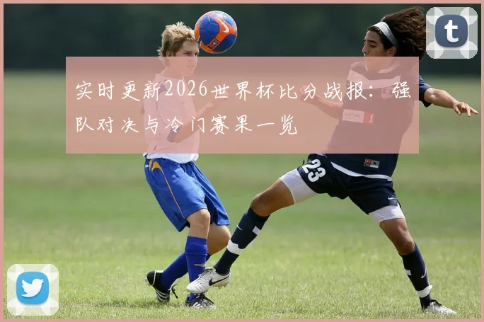 实时更新2026世界杯比分战报：强队对决与冷门赛果一览